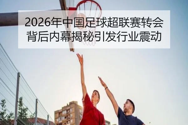 2026年中国足球超联赛转会背后内幕揭秘引发行业震动