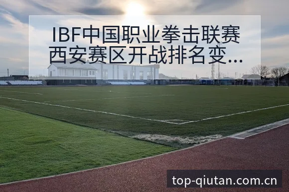 IBF中国职业拳击联赛西安赛区开战排名变化与硬战术风险分 - 即时比分