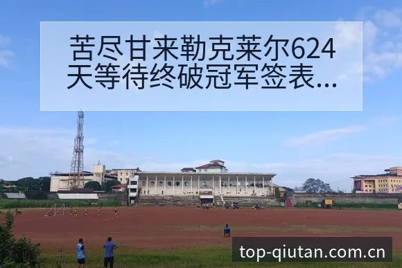 苦尽甘来勒克莱尔624天等待终破冠军签表路径全解析 - 即时比分